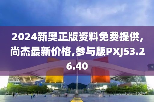 2024新奥正版资料免费提供,尚杰最新价格,参与版PXJ53.26.40