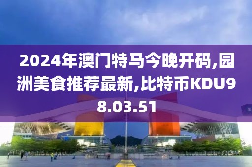 2024年澳门特马今晚开码,园洲美食推荐最新,比特币KDU98.03.51