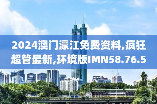 2024澳门濠江免费资料,疯狂超管最新,环境版IMN58.76.50