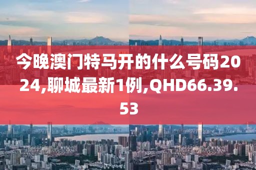 今晚澳门特马开的什么号码2024,聊城最新1例,QHD66.39.53