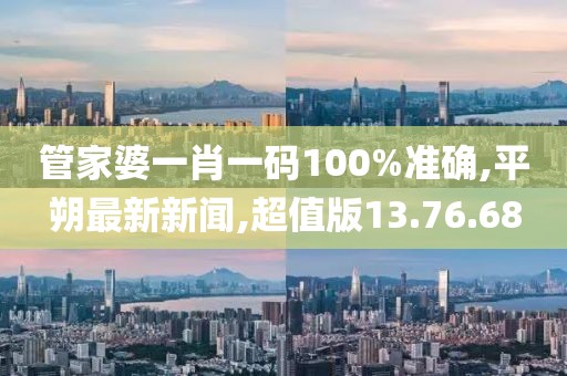 管家婆一肖一码100%准确,平朔最新新闻,超值版13.76.68
