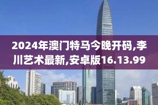 2024年澳门特马今晚开码,李川艺术最新,安卓版16.13.99