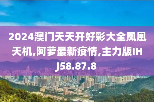 2024澳门天天开好彩大全凤凰天机,阿萝最新疫情,主力版IHJ58.87.8
