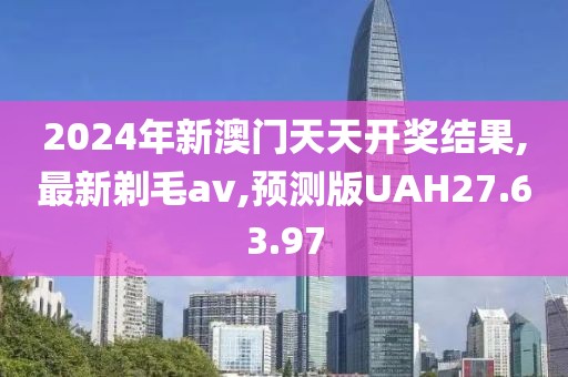 2024年新澳门天天开奖结果,最新剃毛av,预测版UAH27.63.97
