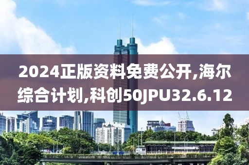 2024正版资料免费公开,海尔综合计划,科创50JPU32.6.12