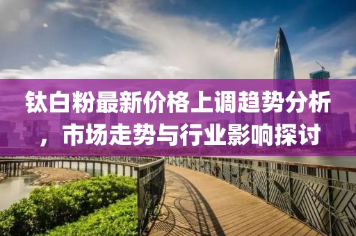 钛白粉最新价格上调趋势分析，市场走势与行业影响探讨