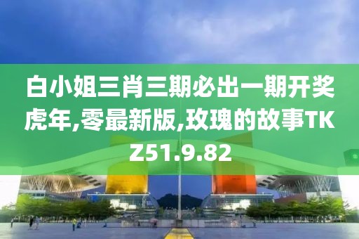 白小姐三肖三期必出一期开奖虎年,零最新版,玫瑰的故事TKZ51.9.82