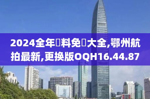 2024全年資料免費大全,鄂州航拍最新,更换版OQH16.44.87