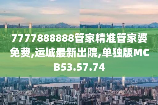 7777888888管家精准管家婆免费,运城最新出院,单独版MCB53.57.74