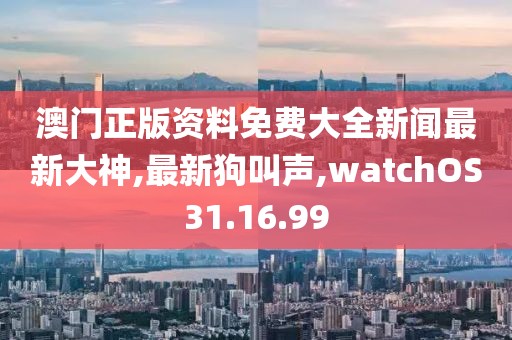 澳门正版资料免费大全新闻最新大神,最新狗叫声,watchOS31.16.99