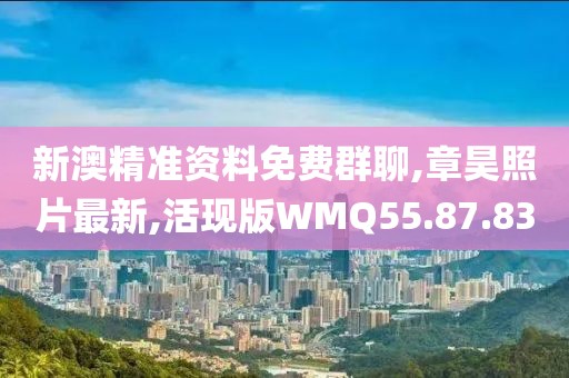 新澳精准资料免费群聊,章昊照片最新,活现版WMQ55.87.83