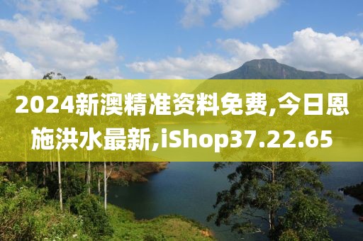2024新澳精准资料免费,今日恩施洪水最新,iShop37.22.65
