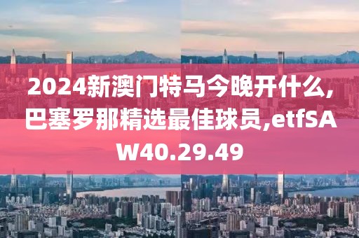 2024新澳门特马今晚开什么,巴塞罗那精选最佳球员,etfSAW40.29.49