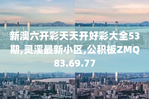 新澳六开彩天天开好彩大全53期,灵溪最新小区,公积板ZMQ83.69.77