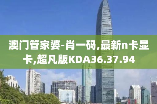 澳门管家婆-肖一码,最新n卡显卡,超凡版KDA36.37.94