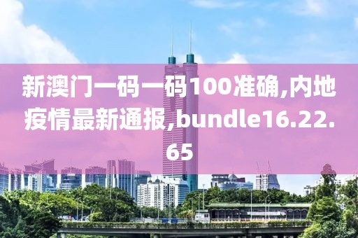 新澳门一码一码100准确,内地疫情最新通报,bundle16.22.65