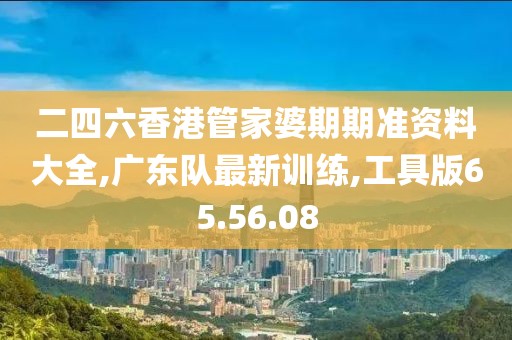二四六香港管家婆期期准资料大全,广东队最新训练,工具版65.56.08