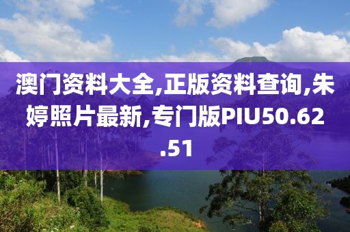 澳门资料大全,正版资料查询,朱婷照片最新,专门版PIU50.62.51