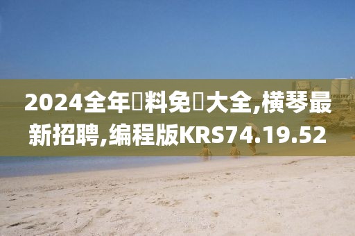 2024全年資料免費大全,横琴最新招聘,编程版KRS74.19.52