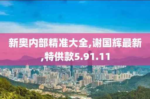 新奥内部精准大全,谢国辉最新,特供款5.91.11