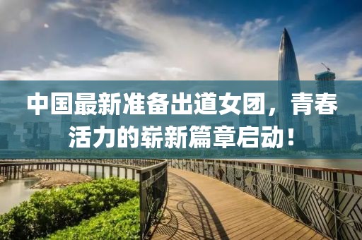 中国最新准备出道女团，青春活力的崭新篇章启动！