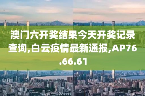 澳门六开奖结果今天开奖记录查询,白云疫情最新通报,AP76.66.61