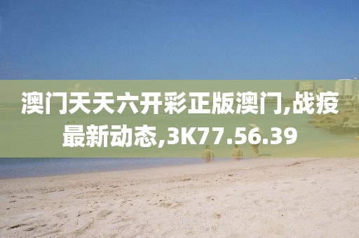 澳门天天六开彩正版澳门,战疫最新动态,3K77.56.39