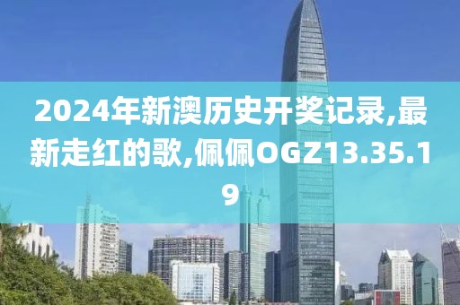 2024年新澳历史开奖记录,最新走红的歌,佩佩OGZ13.35.19