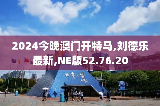 2024今晚澳门开特马,刘德乐最新,NE版52.76.20