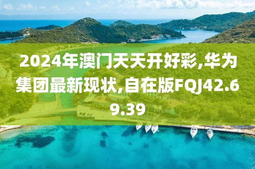 2024年澳门天天开好彩,华为集团最新现状,自在版FQJ42.69.39