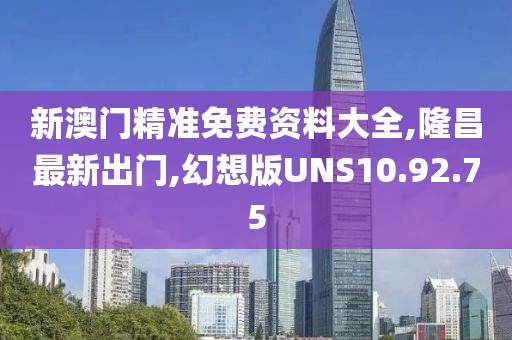 新澳门精准免费资料大全,隆昌最新出门,幻想版UNS10.92.75