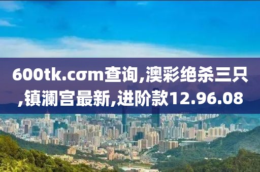 600tk.cσm查询,澳彩绝杀三只,镇澜宫最新,进阶款12.96.08
