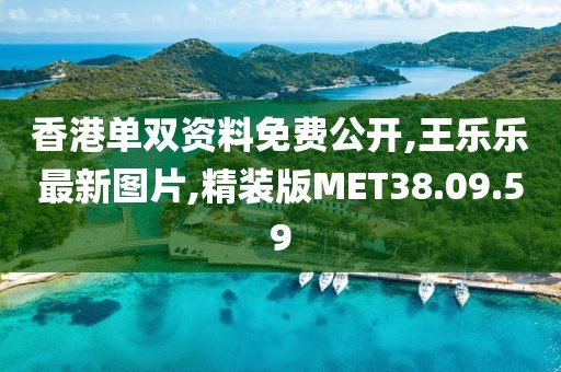 香港单双资料免费公开,王乐乐最新图片,精装版MET38.09.59