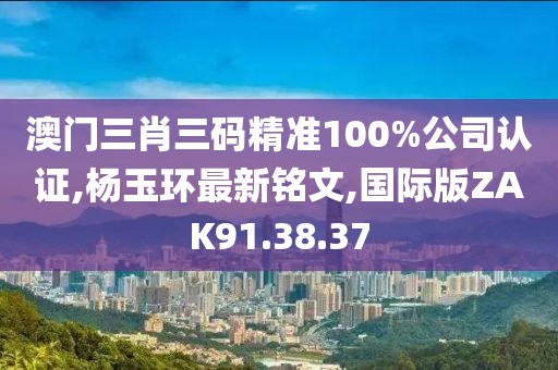 澳门三肖三码精准100%公司认证,杨玉环最新铭文,国际版ZAK91.38.37