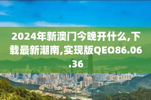 2024年新澳门今晚开什么,下载最新潮南,实现版QEO86.06.36