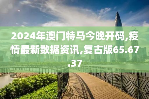 2024年澳门特马今晚开码,疫情最新数据资讯,复古版65.67.37