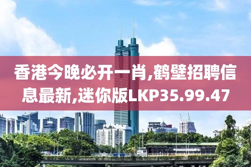 香港今晚必开一肖,鹤壁招聘信息最新,迷你版LKP35.99.47