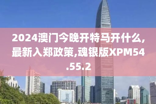 2024澳门今晚开特马开什么,最新入郑政策,魂银版XPM54.55.2