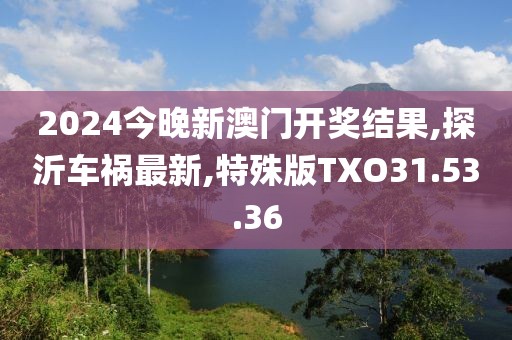 2024今晚新澳门开奖结果,探沂车祸最新,特殊版TXO31.53.36