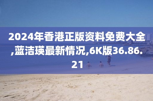 2024年香港正版资料免费大全,蓝洁瑛最新情况,6K版36.86.21