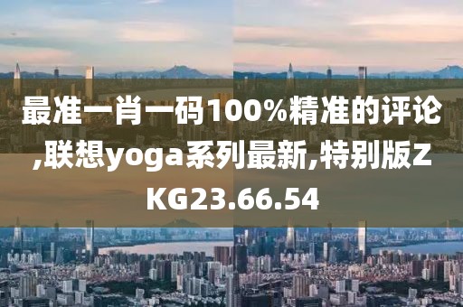 最准一肖一码100%精准的评论,联想yoga系列最新,特别版ZKG23.66.54