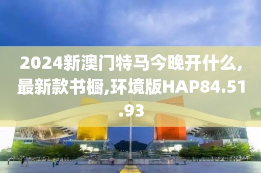 2024新澳门特马今晚开什么,最新款书橱,环境版HAP84.51.93