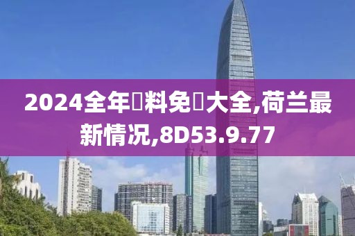 2024全年資料免費大全,荷兰最新情况,8D53.9.77