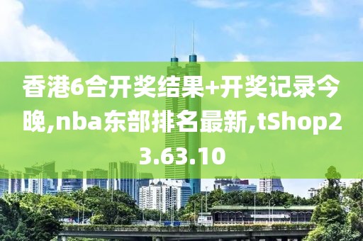 香港6合开奖结果+开奖记录今晚,nba东部排名最新,tShop23.63.10