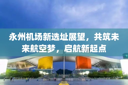 永州机场新选址展望，共筑未来航空梦，启航新起点