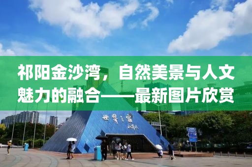祁阳金沙湾，自然美景与人文魅力的融合——最新图片欣赏