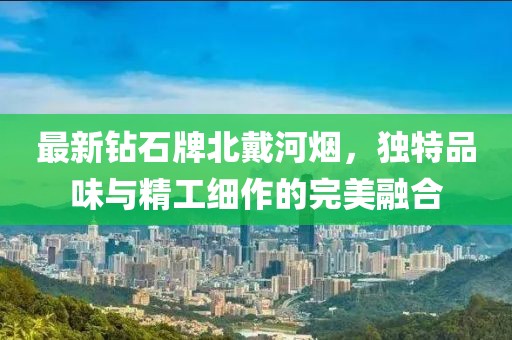 最新钻石牌北戴河烟，独特品味与精工细作的完美融合
