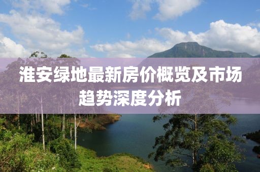 淮安绿地最新房价概览及市场趋势深度分析