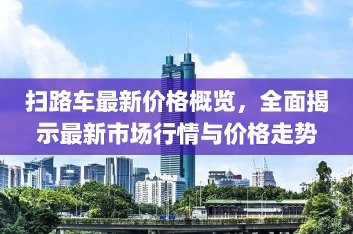 扫路车最新价格概览，全面揭示最新市场行情与价格走势
