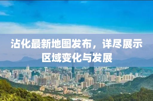 沾化最新地图发布，详尽展示区域变化与发展